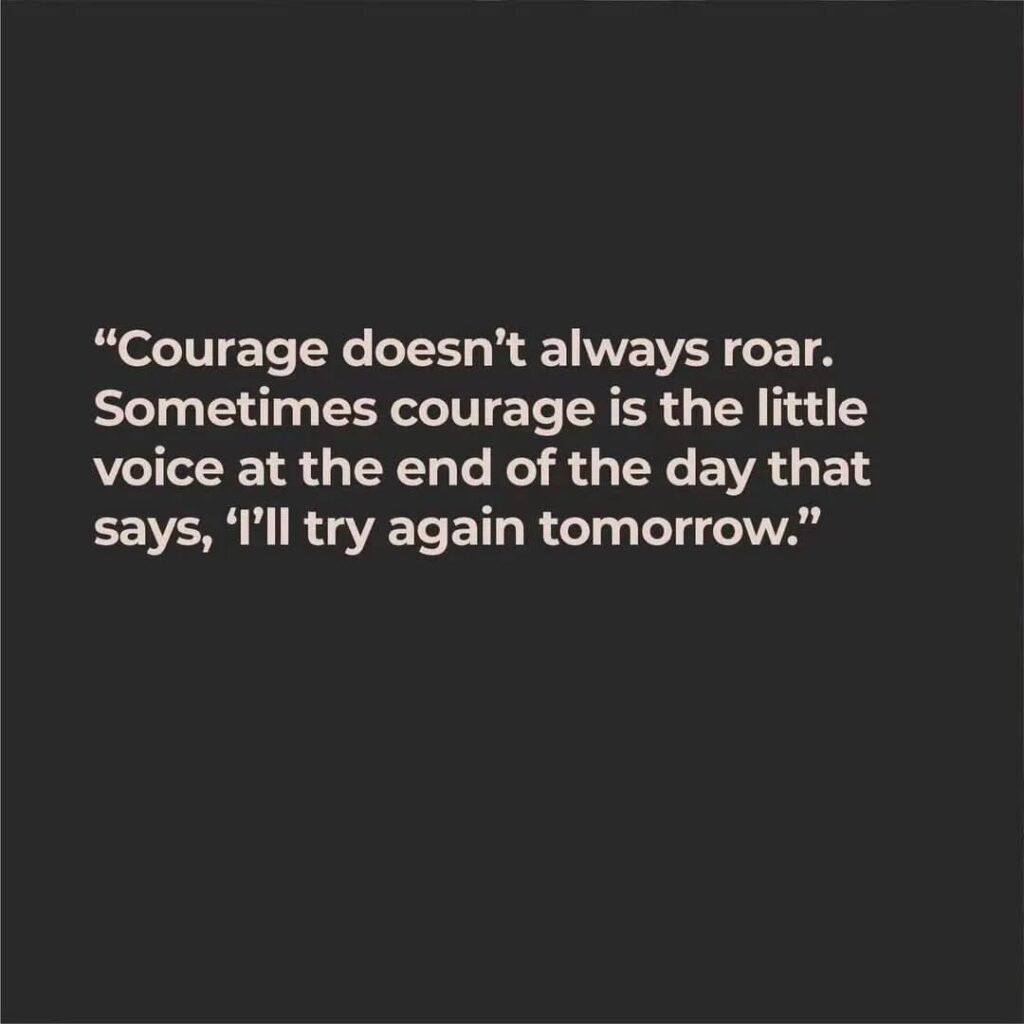 Courage doesn't always roar. Sometimes courage is the little voice at the end of the day that says, "I'll try again tomorrow."